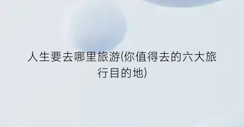 人生要去哪里旅游(你值得去的六大旅行目的地)