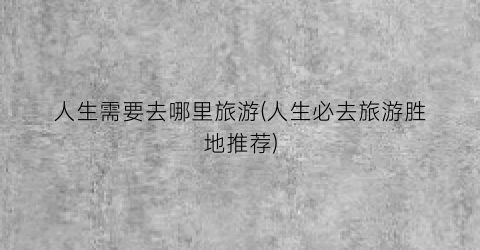 人生需要去哪里旅游(人生必去旅游胜地推荐)