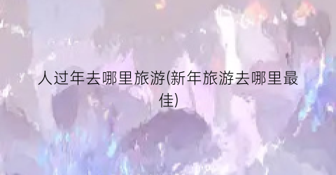 人过年去哪里旅游(新年旅游去哪里最佳)