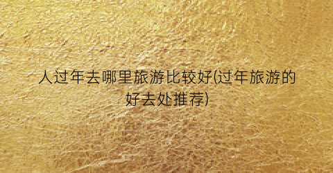 人过年去哪里旅游比较好(过年旅游的好去处推荐)
