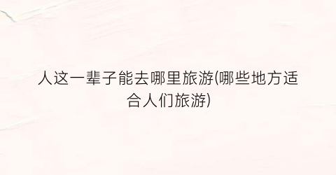 人这一辈子能去哪里旅游(哪些地方适合人们旅游)