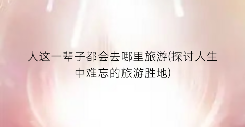 人这一辈子都会去哪里旅游(探讨人生中难忘的旅游胜地)