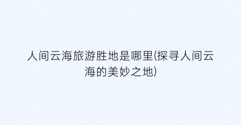 人间云海旅游胜地是哪里(探寻人间云海的美妙之地)