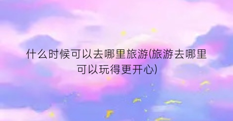 什么时候可以去哪里旅游(旅游去哪里可以玩得更开心)