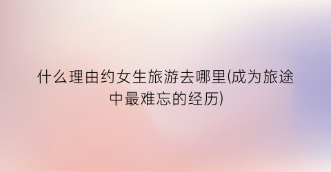 什么理由约女生旅游去哪里(成为旅途中最难忘的经历)