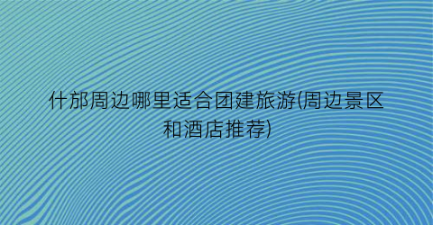什邡周边哪里适合团建旅游(周边景区和酒店推荐)