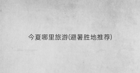 今夏哪里旅游(避暑胜地推荐)