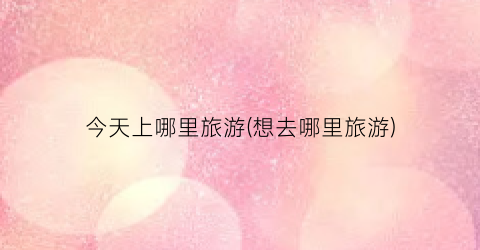 今天上哪里旅游(想去哪里旅游)