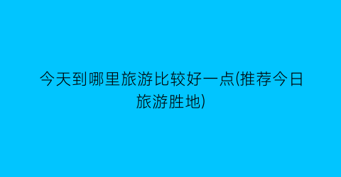 今天到哪里旅游比较好一点(推荐今日旅游胜地)