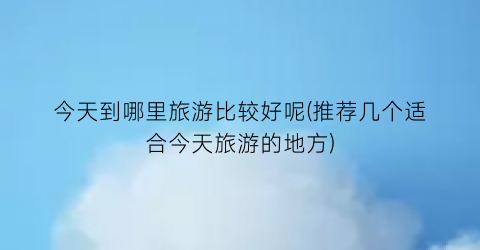 今天到哪里旅游比较好呢(推荐几个适合今天旅游的地方)