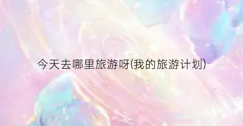 今天去哪里旅游呀(我的旅游计划)