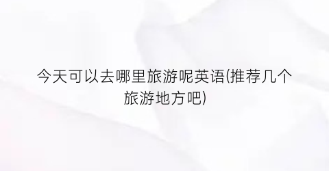 今天可以去哪里旅游呢英语(推荐几个旅游地方吧)