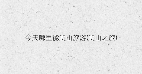 今天哪里能爬山旅游(爬山之旅)
