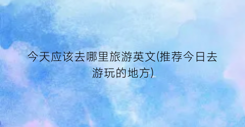 今天应该去哪里旅游英文(推荐今日去游玩的地方)