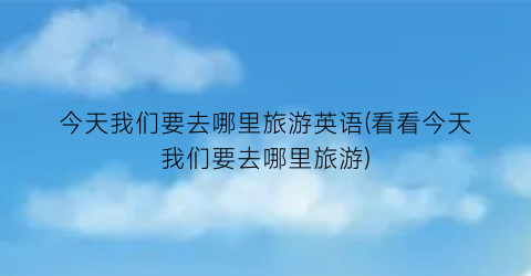 今天我们要去哪里旅游英语(看看今天我们要去哪里旅游)