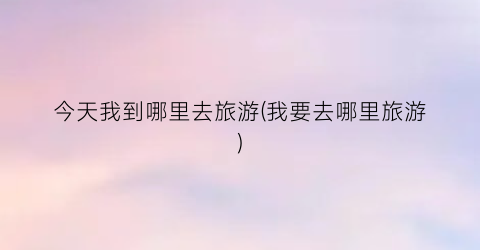 今天我到哪里去旅游(我要去哪里旅游)
