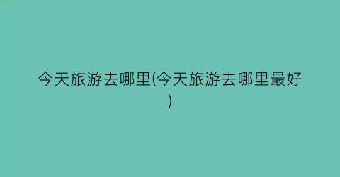 今天旅游去哪里(今天旅游去哪里最好)
