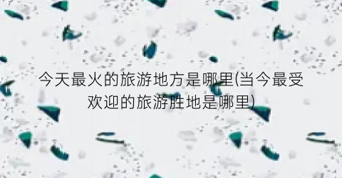 今天最火的旅游地方是哪里(当今最受欢迎的旅游胜地是哪里)