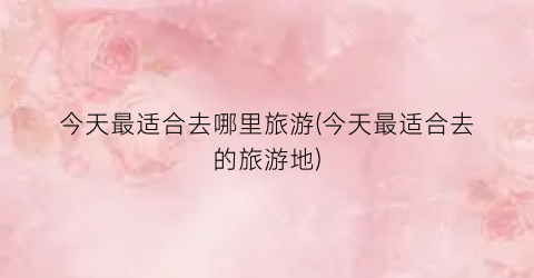 今天最适合去哪里旅游(今天最适合去的旅游地)