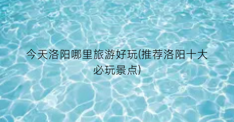 今天洛阳哪里旅游好玩(推荐洛阳十大必玩景点)