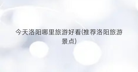 今天洛阳哪里旅游好看(推荐洛阳旅游景点)