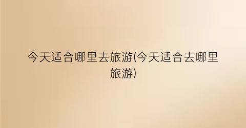 今天适合哪里去旅游(今天适合去哪里旅游)