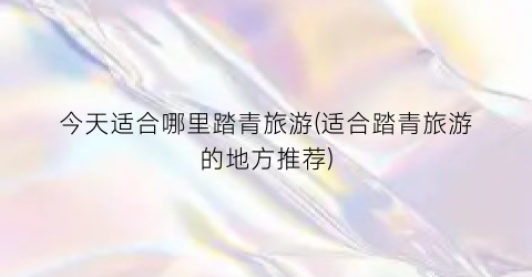 今天适合哪里踏青旅游(适合踏青旅游的地方推荐)