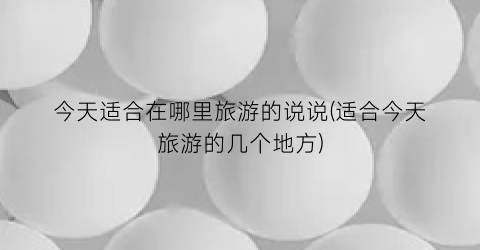 今天适合在哪里旅游的说说(适合今天旅游的几个地方)