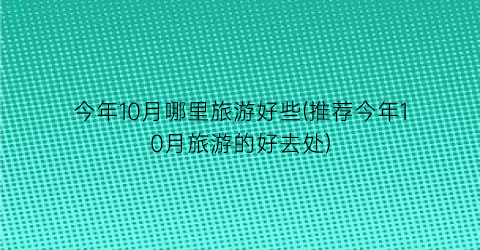 今年10月哪里旅游好些(推荐今年10月旅游的好去处)