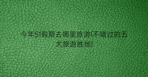 今年51假期去哪里旅游(不错过的五大旅游胜地)
