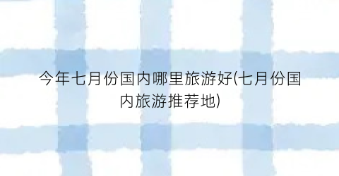 今年七月份国内哪里旅游好(七月份国内旅游推荐地)