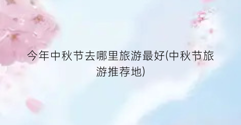 今年中秋节去哪里旅游最好(中秋节旅游推荐地)