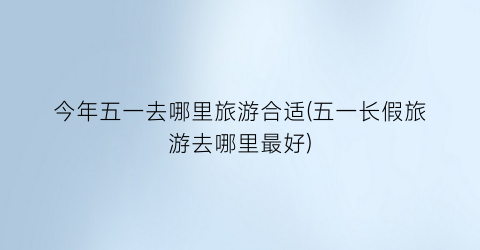 今年五一去哪里旅游合适(五一长假旅游去哪里最好)