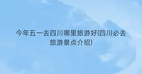 今年五一去四川哪里旅游好(四川必去旅游景点介绍)