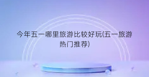 今年五一哪里旅游比较好玩(五一旅游热门推荐)