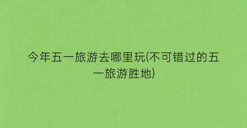 今年五一旅游去哪里玩(不可错过的五一旅游胜地)