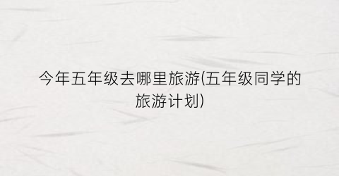 今年五年级去哪里旅游(五年级同学的旅游计划)