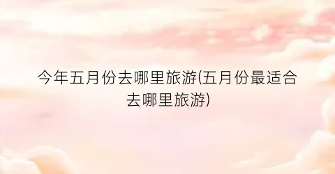 今年五月份去哪里旅游(五月份最适合去哪里旅游)
