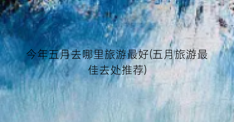 今年五月去哪里旅游最好(五月旅游最佳去处推荐)