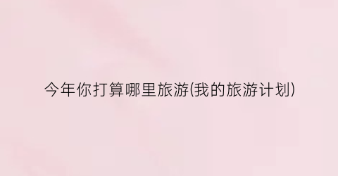 今年你打算哪里旅游(我的旅游计划)