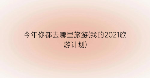 今年你都去哪里旅游(我的2021旅游计划)