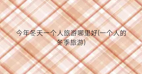 今年冬天一个人旅游哪里好(一个人的冬季旅游)