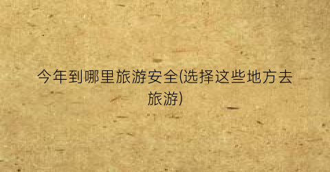 今年到哪里旅游安全(选择这些地方去旅游)