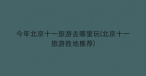 今年北京十一旅游去哪里玩(北京十一旅游胜地推荐)