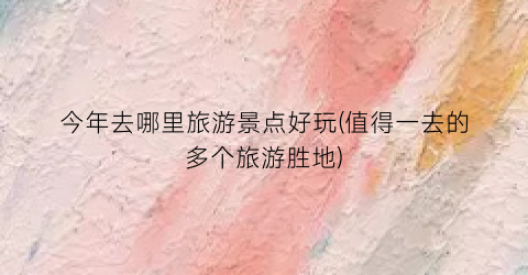 今年去哪里旅游景点好玩(值得一去的多个旅游胜地)