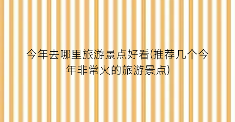今年去哪里旅游景点好看(推荐几个今年非常火的旅游景点)