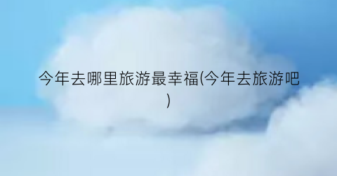 今年去哪里旅游最幸福(今年去旅游吧)
