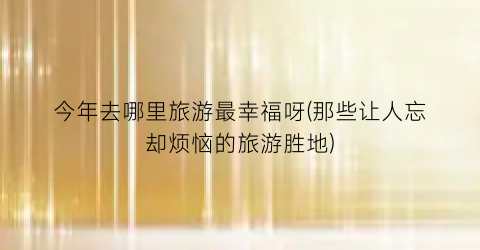 今年去哪里旅游最幸福呀(那些让人忘却烦恼的旅游胜地)