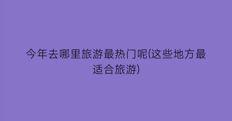 今年去哪里旅游最热门呢(这些地方最适合旅游)