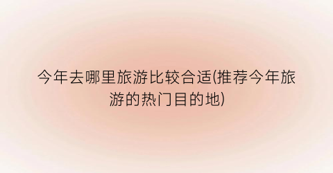 今年去哪里旅游比较合适(推荐今年旅游的热门目的地)